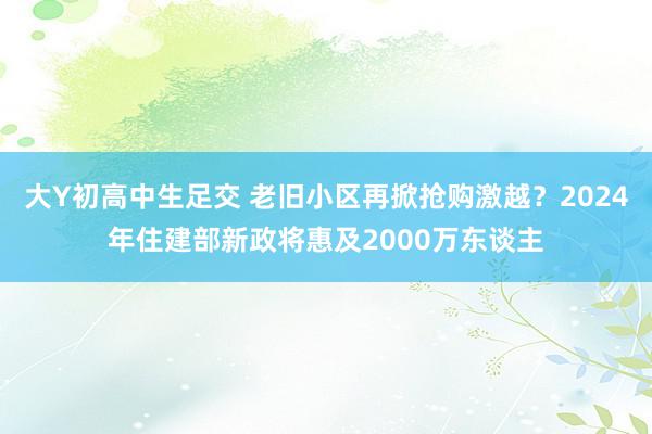 大Y初高中生足交 老旧小区再掀抢购激越？2024年住建部新政将惠及2000万东谈主