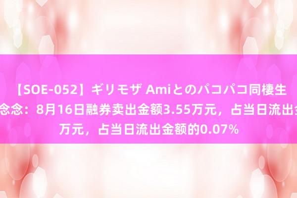 【SOE-052】ギリモザ Amiとのパコパコ同棲生活 Ami 拓尔念念：8月16日融券卖出金额3.55万元，占当日流出金额的0.07%