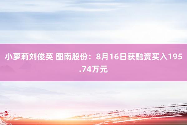 小萝莉刘俊英 图南股份：8月16日获融资买入195.74万元