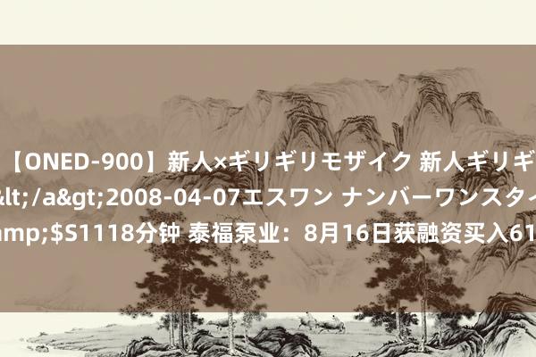 【ONED-900】新人×ギリギリモザイク 新人ギリギリモザイク Ami</a>2008-04-07エスワン ナンバーワンスタイル&$S1118分钟 泰福泵业：8月16日获融资买入61.54万元，占当日流入资金比例7.46%