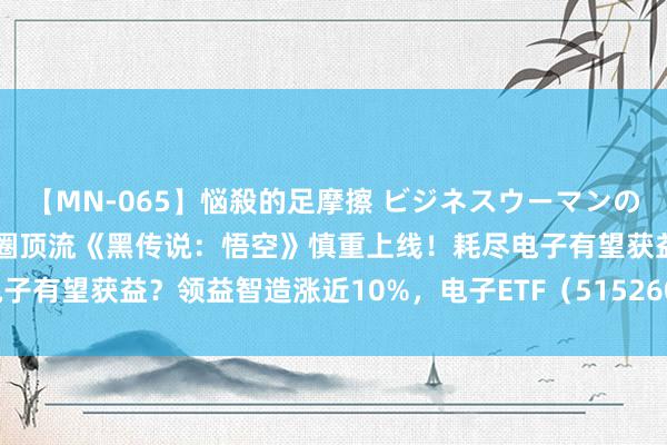 【MN-065】悩殺的足摩擦 ビジネスウーマンの淫らなフットワーク 游戏圈顶流《黑传说：悟空》慎重上线！耗尽电子有望获益？领益智造涨近10%，电子ETF（515260）盘中涨逾1%