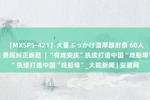 【MXSPS-421】大量ぶっかけ濃厚顔射祭 60人5時間 铭记殷殷叮嘱 勇闯纠正新路  | “有戏安庆”执续打造中国“戏船埠”_大皖新闻 | 安徽网