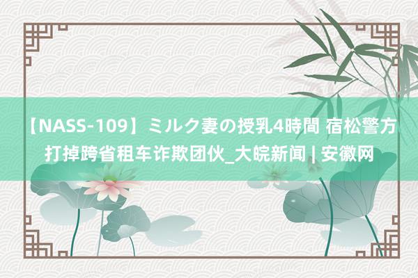 【NASS-109】ミルク妻の授乳4時間 宿松警方打掉跨省租车诈欺团伙_大皖新闻 | 安徽网