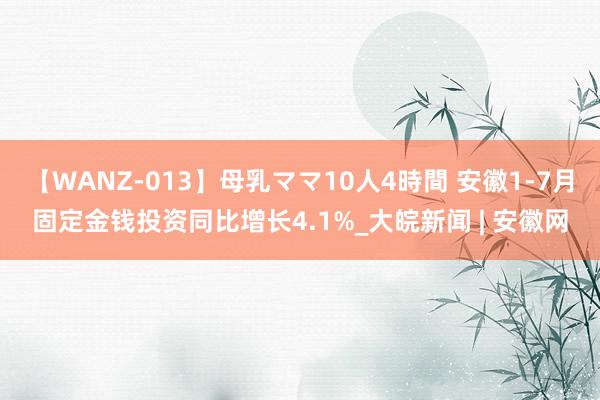 【WANZ-013】母乳ママ10人4時間 安徽1-7月固定金钱投资同比增长4.1%_大皖新闻 | 安徽网