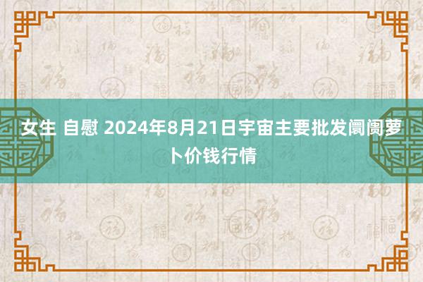 女生 自慰 2024年8月21日宇宙主要批发阛阓萝卜价钱行情