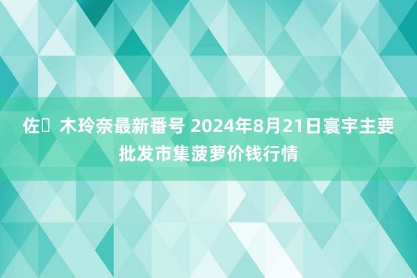 佐々木玲奈最新番号 2024年8月21日寰宇主要批发市集菠萝价钱行情