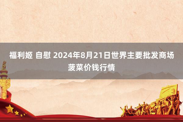 福利姬 自慰 2024年8月21日世界主要批发商场菠菜价钱行情