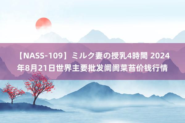 【NASS-109】ミルク妻の授乳4時間 2024年8月21日世界主要批发阛阓菜苔价钱行情