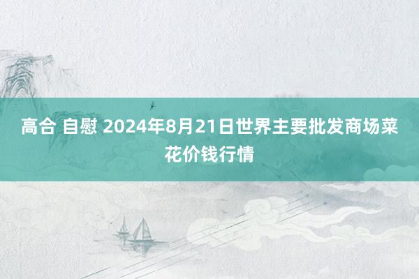 高合 自慰 2024年8月21日世界主要批发商场菜花价钱行情