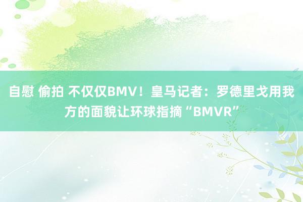 自慰 偷拍 不仅仅BMV！皇马记者：罗德里戈用我方的面貌让环球指摘“BMVR”