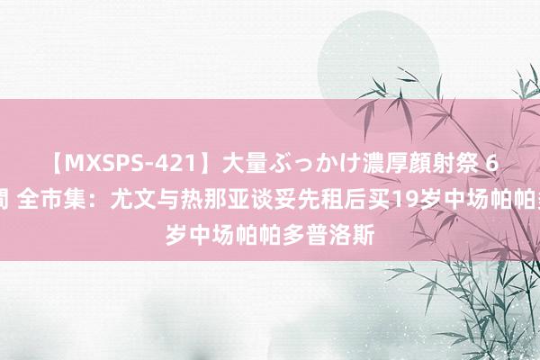 【MXSPS-421】大量ぶっかけ濃厚顔射祭 60人5時間 全市集：尤文与热那亚谈妥先租后买19岁中场帕帕多普洛斯