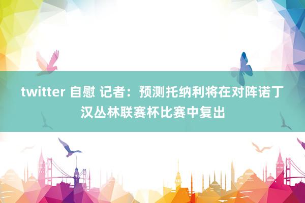 twitter 自慰 记者：预测托纳利将在对阵诺丁汉丛林联赛杯比赛中复出