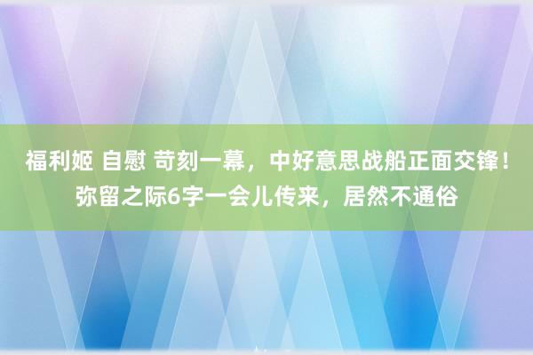 福利姬 自慰 苛刻一幕，中好意思战船正面交锋！弥留之际6字一会儿传来，居然不通俗