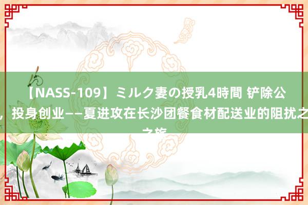 【NASS-109】ミルク妻の授乳4時間 铲除公职，投身创业——夏进攻在长沙团餐食材配送业的阻扰之旅