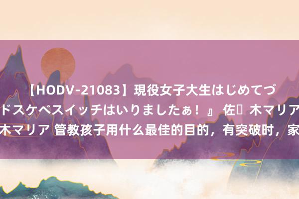 【HODV-21083】現役女子大生はじめてづくしのセックス 『私のドスケベスイッチはいりましたぁ！』 佐々木マリア 管教孩子用什么最佳的目的，有突破时，家长可以这样经管！