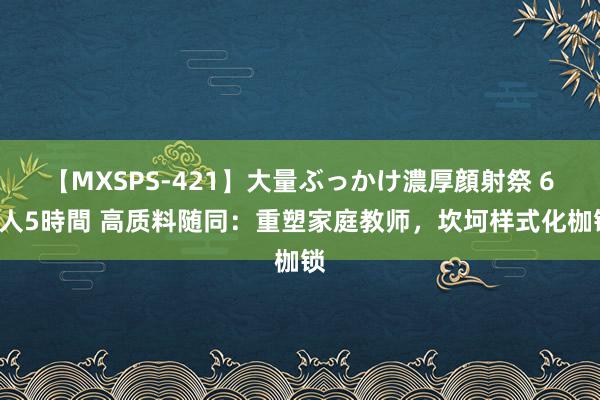 【MXSPS-421】大量ぶっかけ濃厚顔射祭 60人5時間 高质料随同：重塑家庭教师，坎坷样式化枷锁