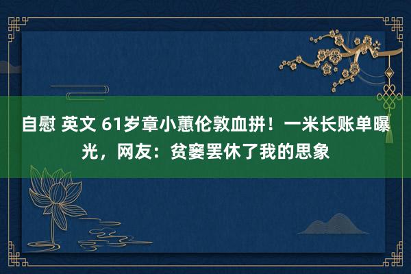 自慰 英文 61岁章小蕙伦敦血拼！一米长账单曝光，网友：贫窭罢休了我的思象