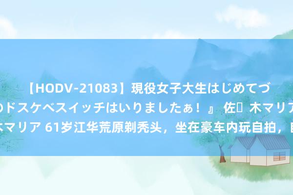 【HODV-21083】現役女子大生はじめてづくしのセックス 『私のドスケベスイッチはいりましたぁ！』 佐々木マリア 61岁江华荒原剃秃头，坐在豪车内玩自拍，自嘲“斩断烦躁丝”