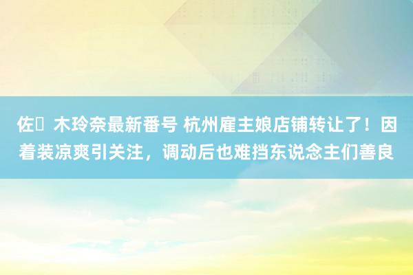 佐々木玲奈最新番号 杭州雇主娘店铺转让了！因着装凉爽引关注，调动后也难挡东说念主们善良