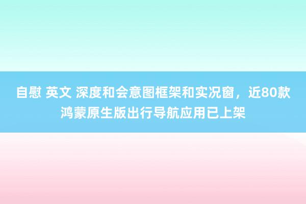 自慰 英文 深度和会意图框架和实况窗，近80款鸿蒙原生版出行导航应用已上架