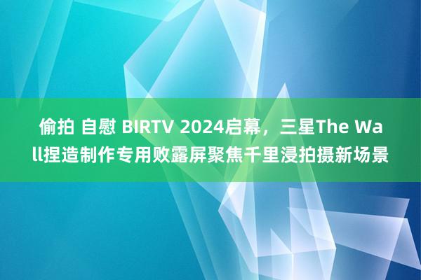 偷拍 自慰 BIRTV 2024启幕，三星The Wall捏造制作专用败露屏聚焦千里浸拍摄新场景