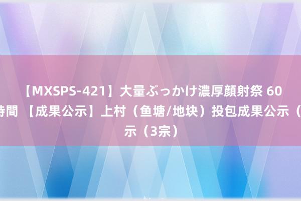 【MXSPS-421】大量ぶっかけ濃厚顔射祭 60人5時間 【成果公示】上村（鱼塘/地块）投包成果公示（3宗）