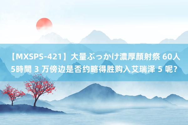 【MXSPS-421】大量ぶっかけ濃厚顔射祭 60人5時間 3 万傍边是否约略得胜购入艾瑞泽 5 呢？