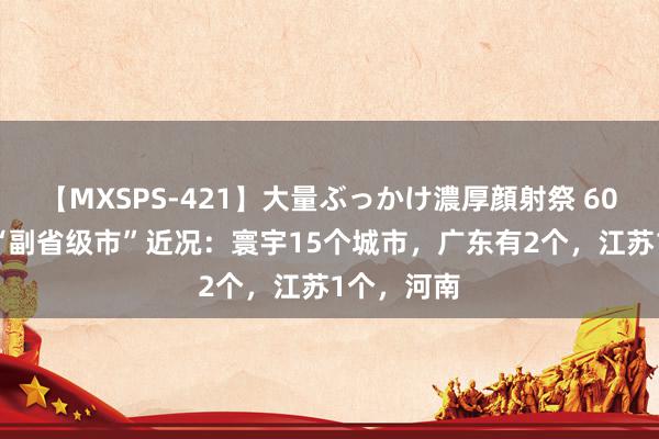 【MXSPS-421】大量ぶっかけ濃厚顔射祭 60人5時間 “副省级市”近况：寰宇15个城市，广东有2个，江苏1个，河南