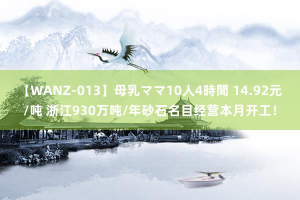 【WANZ-013】母乳ママ10人4時間 14.92元/吨 浙江930万吨/年砂石名目经营本月开工！