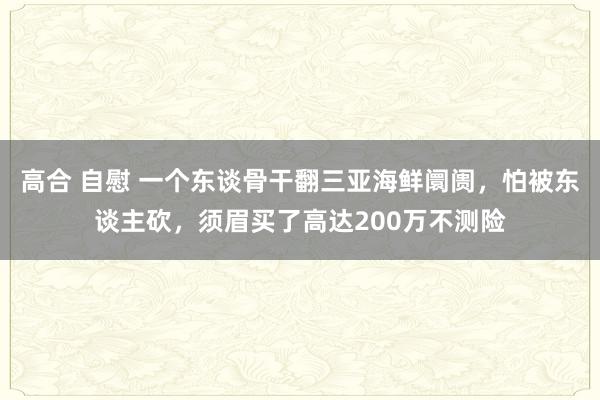 高合 自慰 一个东谈骨干翻三亚海鲜阛阓，怕被东谈主砍，须眉买了高达200万不测险