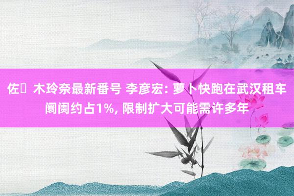 佐々木玲奈最新番号 李彦宏: 萝卜快跑在武汉租车阛阓约占1%, 限制扩大可能需许多年