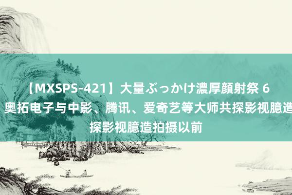 【MXSPS-421】大量ぶっかけ濃厚顔射祭 60人5時間 奥拓电子与中影、腾讯、爱奇艺等大师共探影视臆造拍摄以前