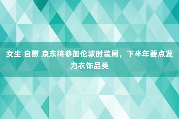 女生 自慰 京东将参加伦敦时装周，下半年要点发力衣饰品类