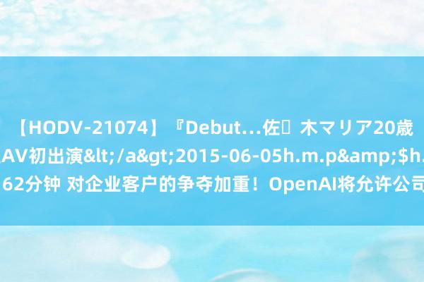 【HODV-21074】『Debut…佐々木マリア20歳』 現役女子大生AV初出演</a>2015-06-05h.m.p&$h.m.p162分钟 对企业客户的争夺加重！OpenAI将允许公司个性化其性能最强盛的AI模子