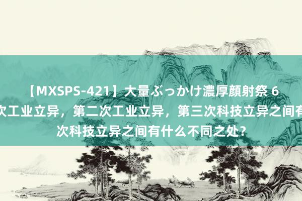 【MXSPS-421】大量ぶっかけ濃厚顔射祭 60人5時間 第一次工业立异，第二次工业立异，第三次科技立异之间有什么不同之处？