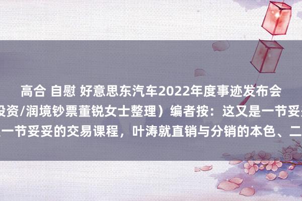 高合 自慰 好意思东汽车2022年度事迹发布会纪要 （凭据灌音由沃伦投资/润境钞票董锐女士整理）编者按：这又是一节妥妥的交易课程，叶涛就直销与分销的本色、二手车、电车入场的...