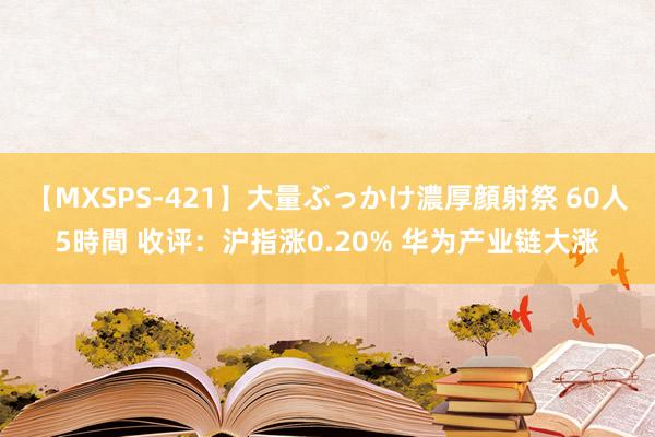 【MXSPS-421】大量ぶっかけ濃厚顔射祭 60人5時間 收评：沪指涨0.20% 华为产业链大涨