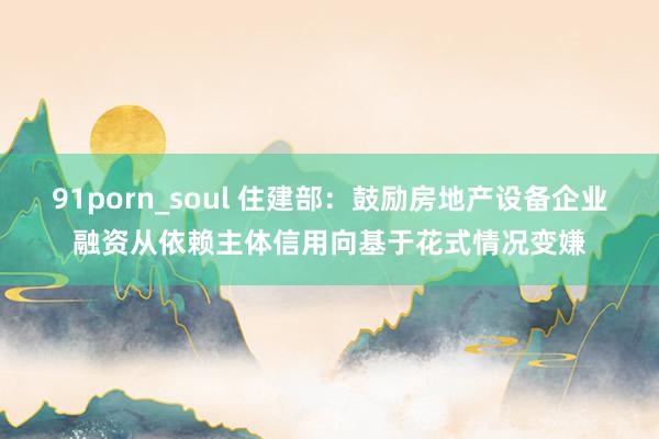 91porn_soul 住建部：鼓励房地产设备企业融资从依赖主体信用向基于花式情况变嫌