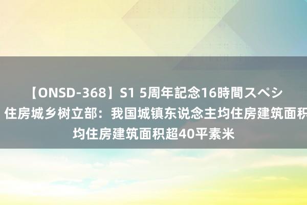 【ONSD-368】S1 5周年記念16時間スペシャル WHITE 住房城乡树立部：我国城镇东说念主均住房建筑面积超40平素米