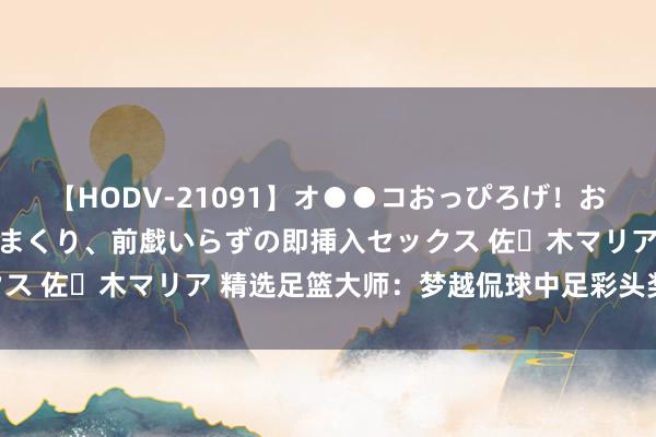 【HODV-21091】オ●●コおっぴろげ！お姉ちゃん 四六時中濡れまくり、前戯いらずの即挿入セックス 佐々木マリア 精选足篮大师：梦越侃球中足彩头奖揽45万