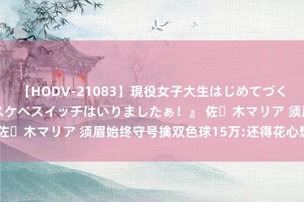 【HODV-21083】現役女子大生はじめてづくしのセックス 『私のドスケベスイッチはいりましたぁ！』 佐々木マリア 须眉始终守号擒双色球15万:还得花心想再选号