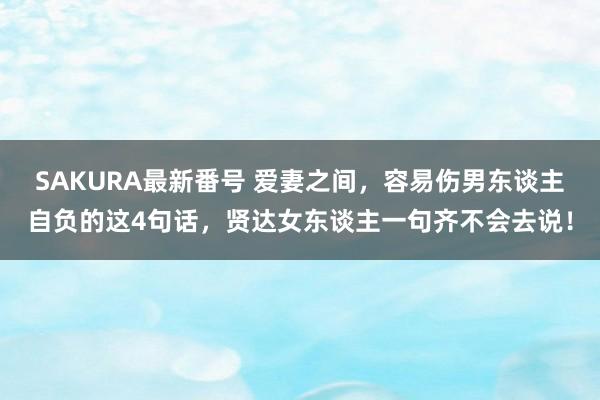 SAKURA最新番号 爱妻之间，容易伤男东谈主自负的这4句话，贤达女东谈主一句齐不会去说！