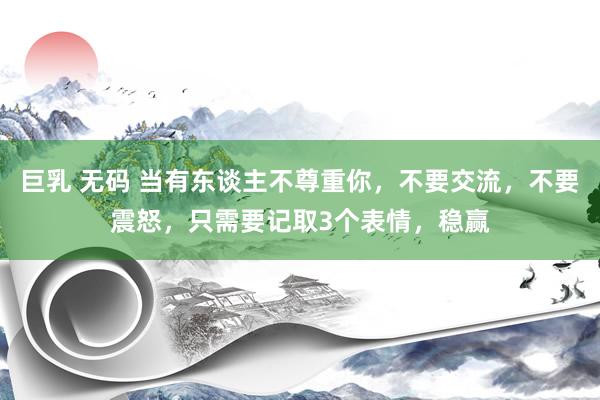 巨乳 无码 当有东谈主不尊重你，不要交流，不要震怒，只需要记取3个表情，稳赢