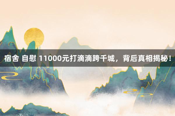 宿舍 自慰 11000元打滴滴跨千城，背后真相揭秘！