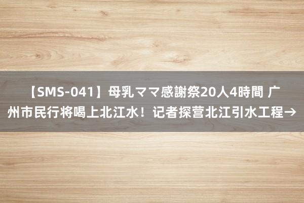 【SMS-041】母乳ママ感謝祭20人4時間 广州市民行将喝上北江水！记者探营北江引水工程→