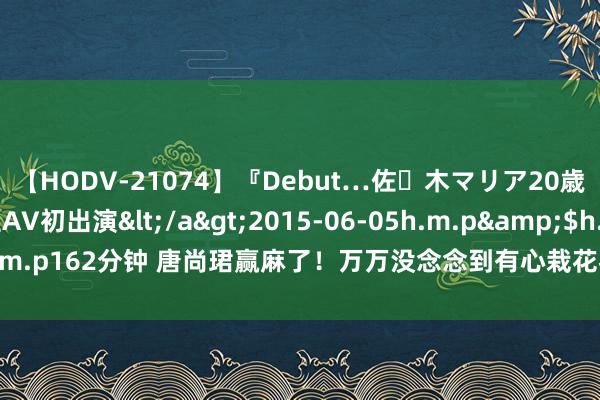 【HODV-21074】『Debut…佐々木マリア20歳』 現役女子大生AV初出演</a>2015-06-05h.m.p&$h.m.p162分钟 唐尚珺赢麻了！万万没念念到有心栽花花不开，无心插柳柳成荫