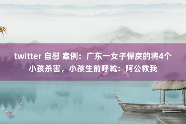 twitter 自慰 案例：广东一女子悍戾的将4个小孩杀害，小孩生前呼喊：阿公救我