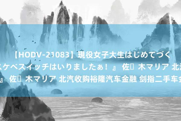 【HODV-21083】現役女子大生はじめてづくしのセックス 『私のドスケベスイッチはいりましたぁ！』 佐々木マリア 北汽收购裕隆汽车金融 剑指二手车金融？