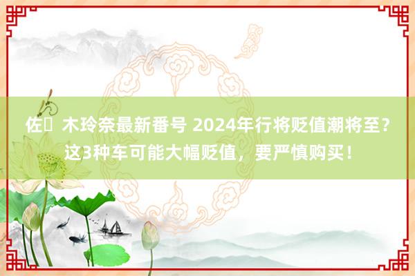 佐々木玲奈最新番号 2024年行将贬值潮将至？这3种车可能大幅贬值，要严慎购买！