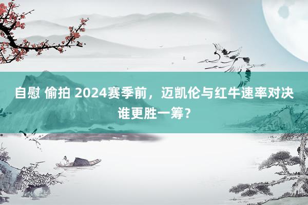 自慰 偷拍 2024赛季前，迈凯伦与红牛速率对决谁更胜一筹？